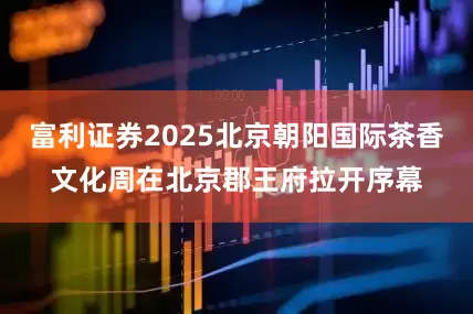 富利证券2025北京朝阳国际茶香文化周在北京郡王府拉开序幕