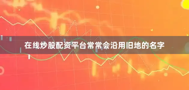在线炒股配资平台常常会沿用旧地的名字