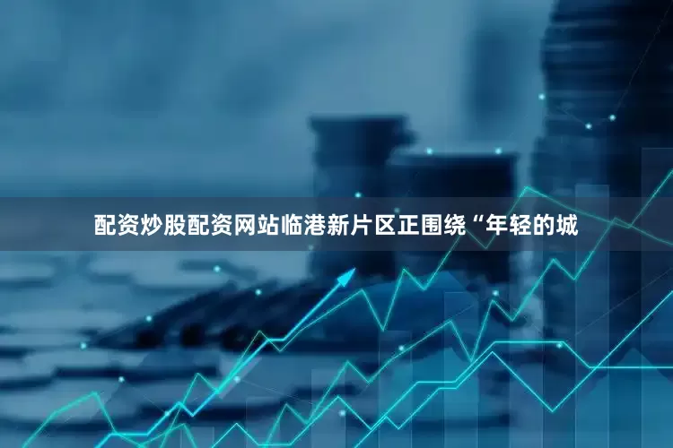 配资炒股配资网站临港新片区正围绕“年轻的城