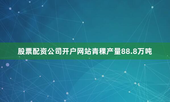 股票配资公司开户网站青稞产量88.8万吨