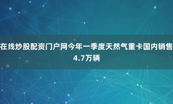 在线炒股配资门户网今年一季度天然气重卡国内销售4.7万辆