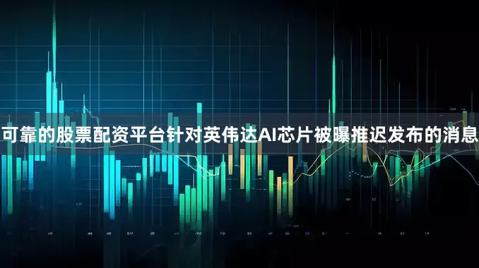 可靠的股票配资平台针对英伟达AI芯片被曝推迟发布的消息