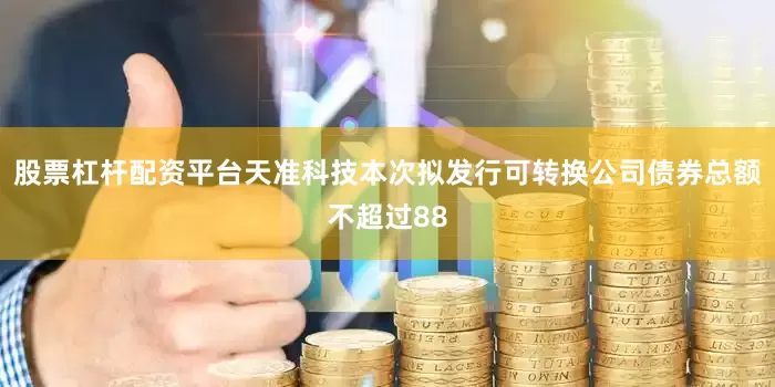 股票杠杆配资平台天准科技本次拟发行可转换公司债券总额不超过88