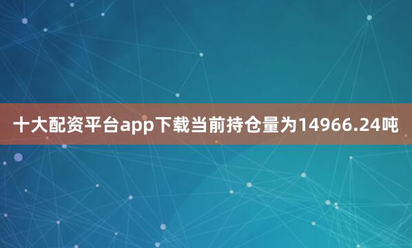 十大配资平台app下载当前持仓量为14966.24吨