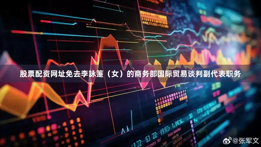 股票配资网址免去李詠箑（女）的商务部国际贸易谈判副代表职务