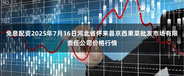 免息配资2025年7月16日河北省怀来县京西果菜批发市场有限责任公司价格行情