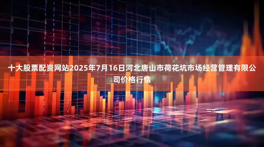 十大股票配资网站2025年7月16日河北唐山市荷花坑市场经营管理有限公司价格行情