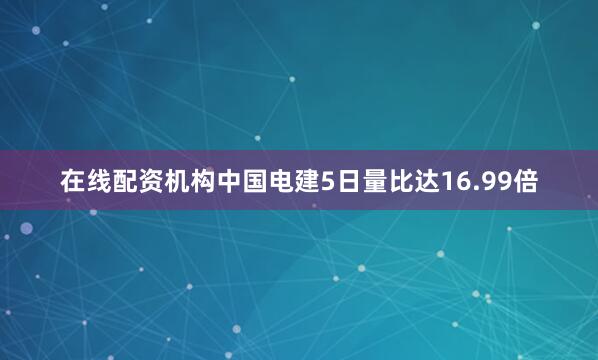 在线配资机构中国电建5日量比达16.99倍
