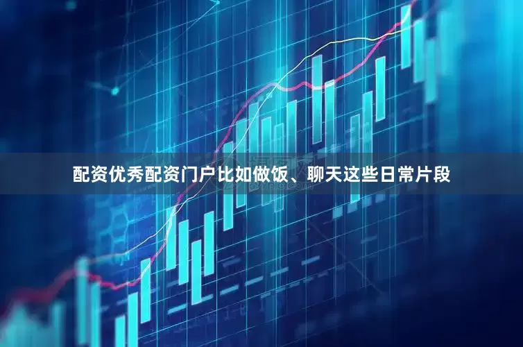 配资优秀配资门户比如做饭、聊天这些日常片段