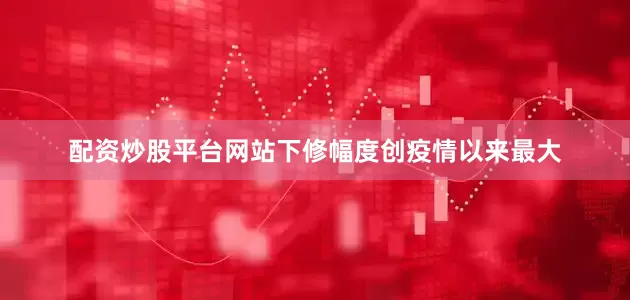 配资炒股平台网站下修幅度创疫情以来最大