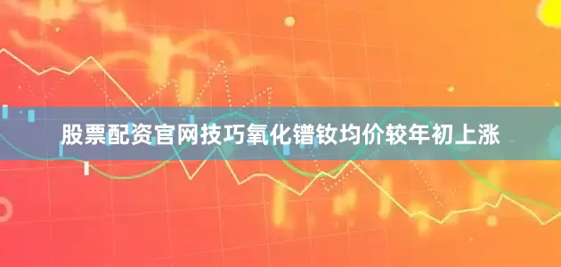 股票配资官网技巧氧化镨钕均价较年初上涨