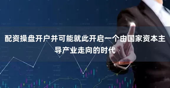 配资操盘开户并可能就此开启一个由国家资本主导产业走向的时代