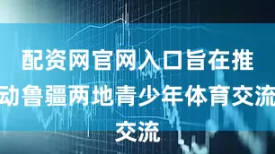配资网官网入口旨在推动鲁疆两地青少年体育交流