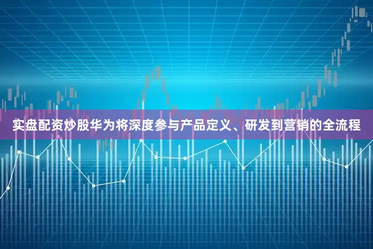 实盘配资炒股华为将深度参与产品定义、研发到营销的全流程