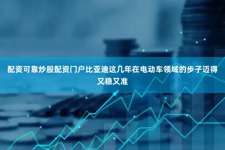 配资可靠炒股配资门户比亚迪这几年在电动车领域的步子迈得又稳又准