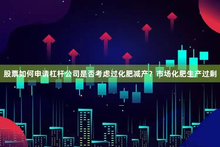 股票如何申请杠杆公司是否考虑过化肥减产?市场化肥生产过剩